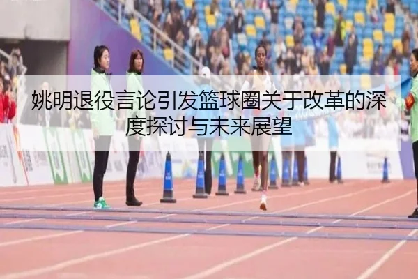 姚明退役言论引发篮球圈关于改革的深度探讨与未来展望